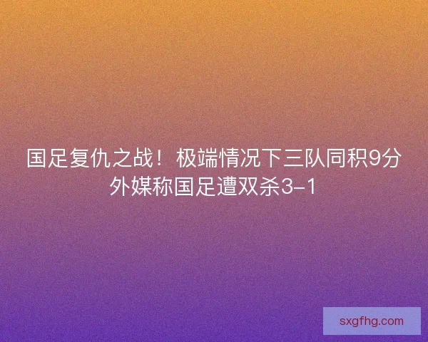 国足复仇之战！极端情况下三队同积9分外媒称国足遭双杀3-1