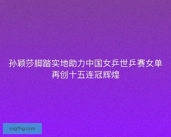 孙颖莎脚踏实地助力中国女乒世乒赛女单再创十五连冠辉煌