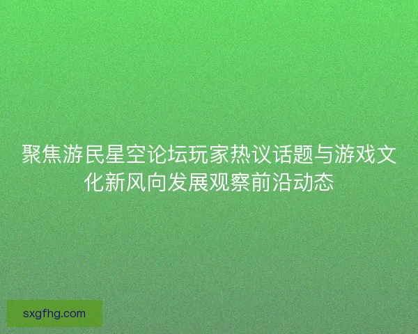 聚焦游民星空论坛玩家热议话题与游戏文化新风向发展观察前沿动态