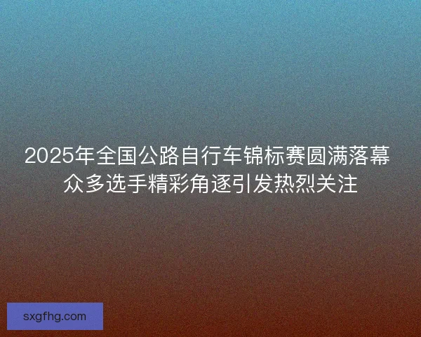 2025年全国公路自行车锦标赛圆满落幕 众多选手精彩角逐引发热烈关注