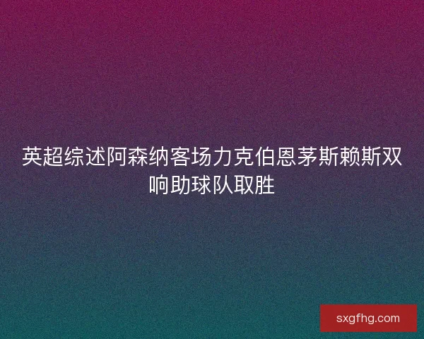 英超综述阿森纳客场力克伯恩茅斯赖斯双响助球队取胜