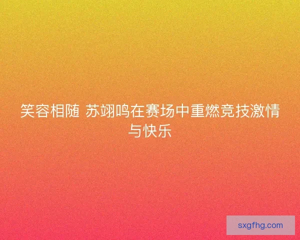 笑容相随 苏翊鸣在赛场中重燃竞技激情与快乐