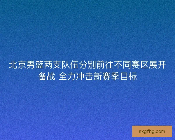 北京男篮两支队伍分别前往不同赛区展开备战 全力冲击新赛季目标