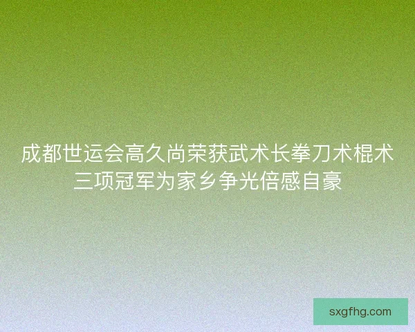 成都世运会高久尚荣获武术长拳刀术棍术三项冠军为家乡争光倍感自豪