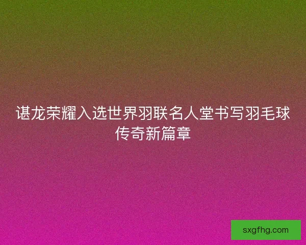 谌龙荣耀入选世界羽联名人堂书写羽毛球传奇新篇章