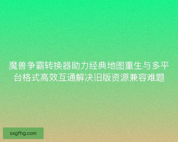 魔兽争霸转换器助力经典地图重生与多平台格式高效互通解决旧版资源兼容难题