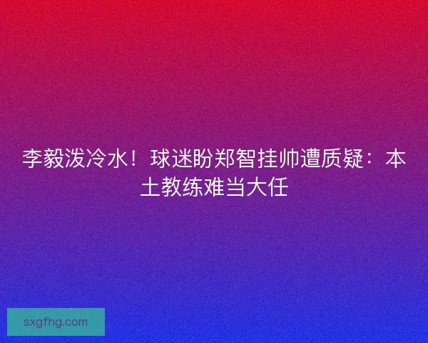 李毅泼冷水！球迷盼郑智挂帅遭质疑：本土教练难当大任