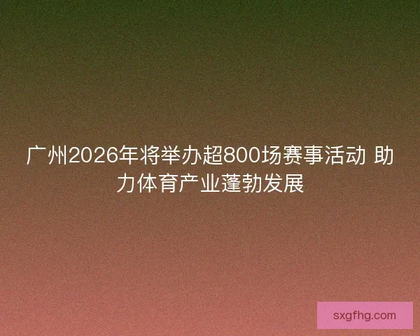 广州2026年将举办超800场赛事活动 助力体育产业蓬勃发展